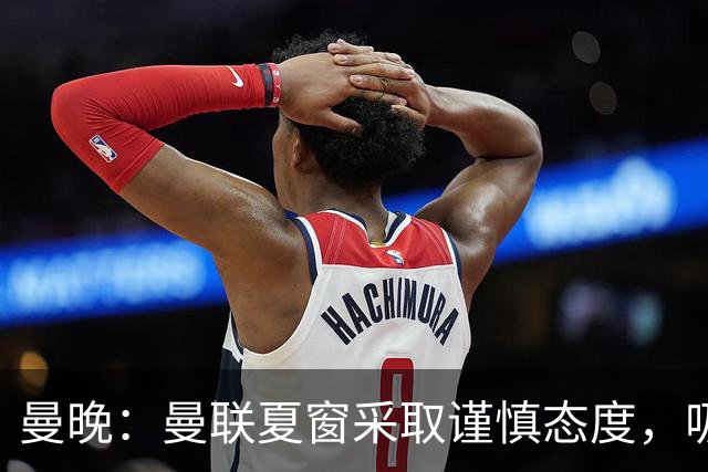 曼晚：曼联夏窗采取谨慎态度，吸取安东尼、霍伊伦等人的教训